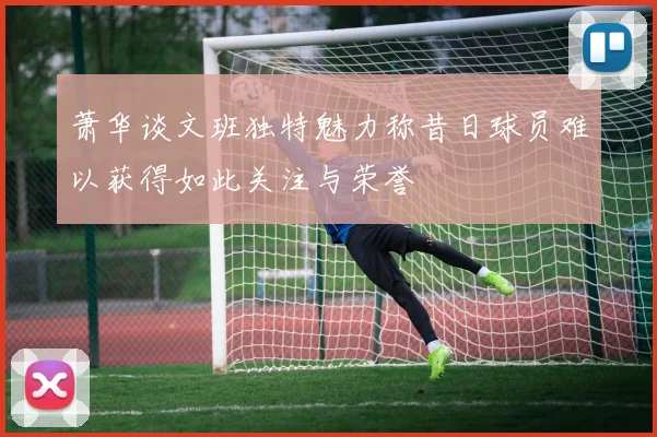萧华谈文班独特魅力称昔日球员难以获得如此关注与荣誉