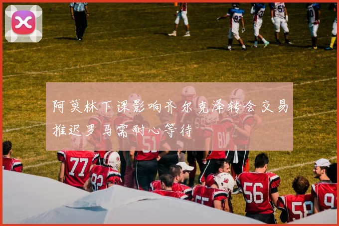阿莫林下课影响齐尔克泽转会交易推迟罗马需耐心等待