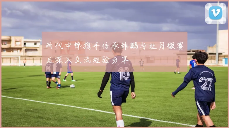 两代中锋携手传承韩鹏与杜月徵赛后深入交流经验分享