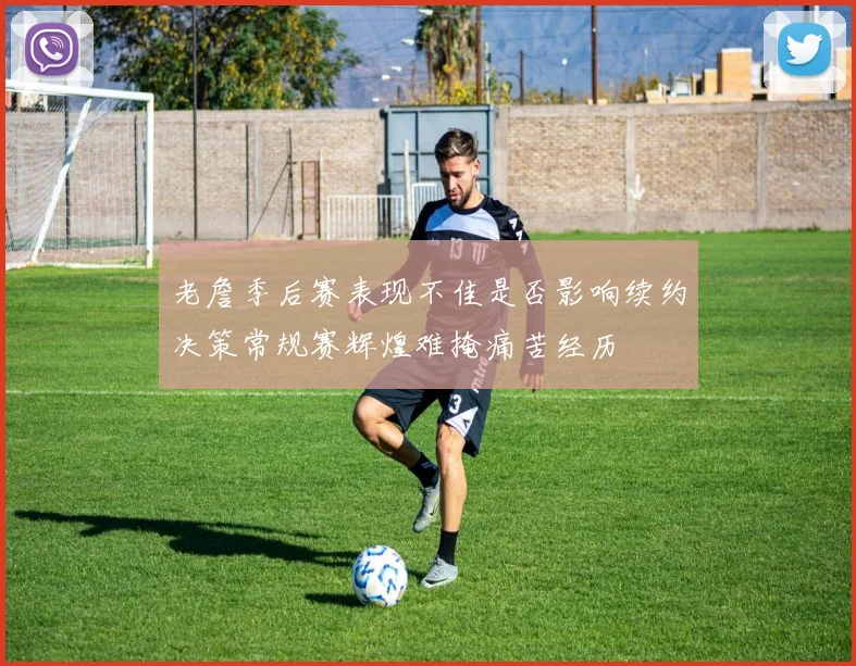 老詹季后赛表现不佳是否影响续约决策常规赛辉煌难掩痛苦经历