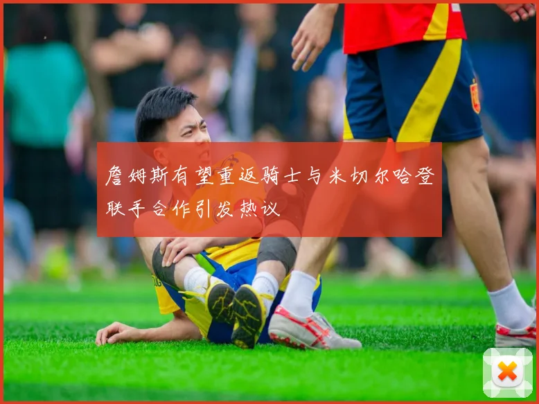 詹姆斯有望重返骑士与米切尔哈登联手合作引发热议
