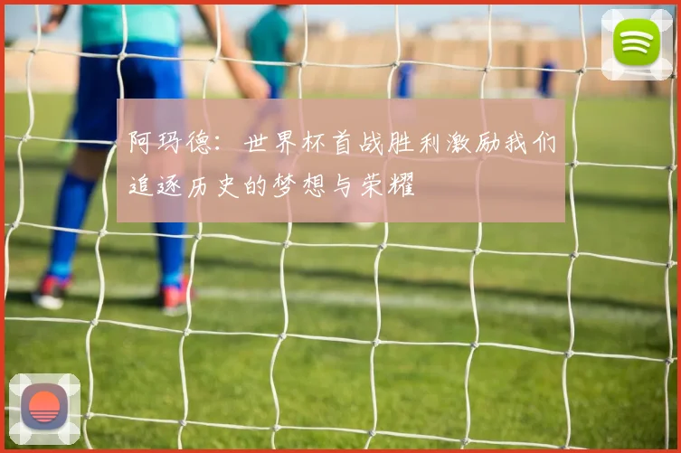 阿玛德：世界杯首战胜利激励我们追逐历史的梦想与荣耀