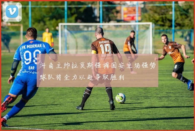 河南主帅拉莫斯强调国安主场强势球队将全力以赴争取胜利