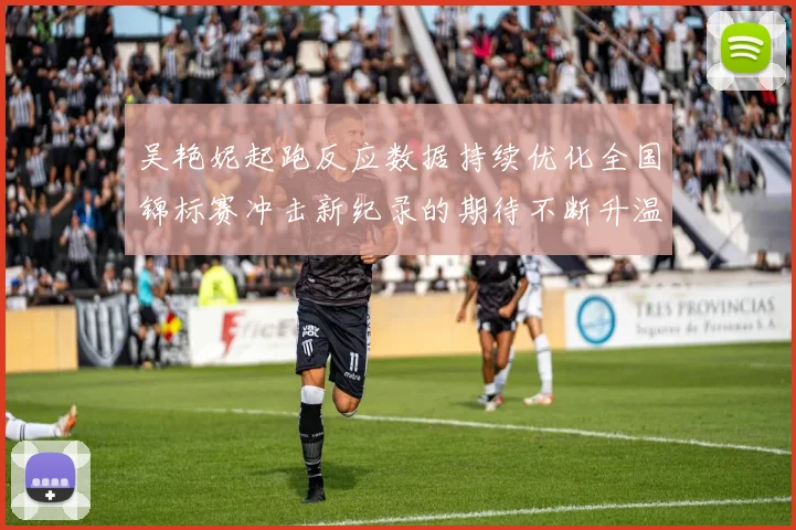 吴艳妮起跑反应数据持续优化全国锦标赛冲击新纪录的期待不断升温