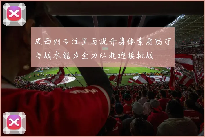 皮西利专注罗马提升身体素质防守与战术能力全力以赴迎接挑战
