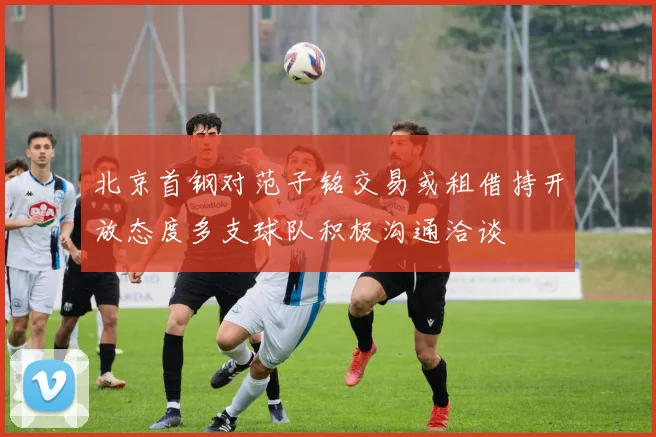 北京首钢对范子铭交易或租借持开放态度多支球队积极沟通洽谈