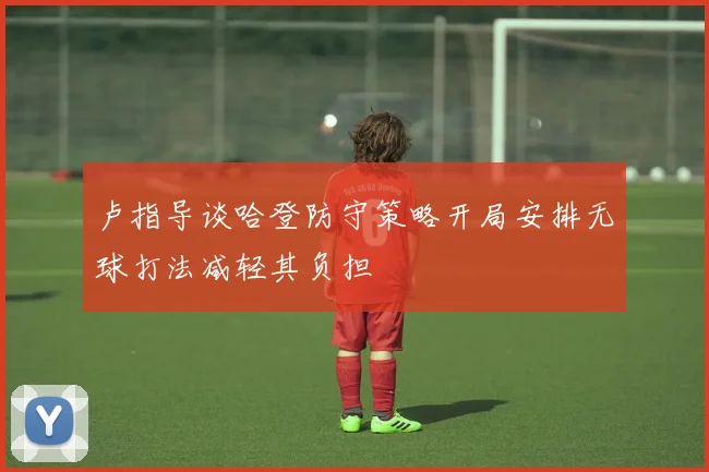 卢指导谈哈登防守策略开局安排无球打法减轻其负担