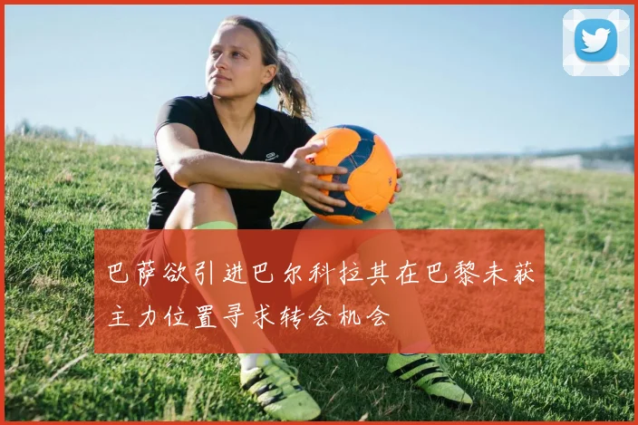 巴萨欲引进巴尔科拉其在巴黎未获主力位置寻求转会机会