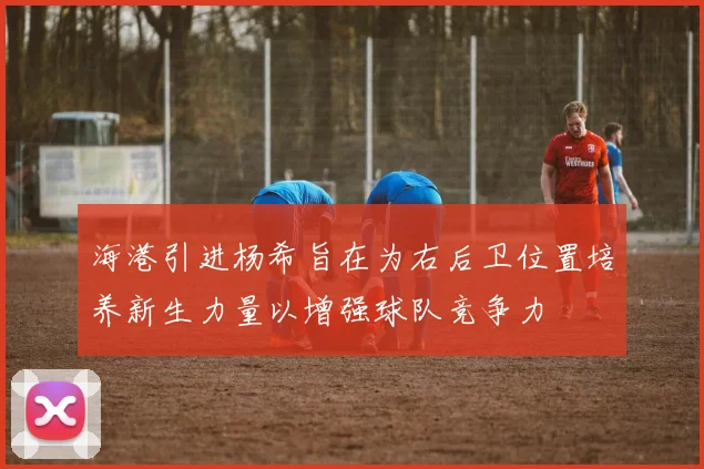 海港引进杨希旨在为右后卫位置培养新生力量以增强球队竞争力