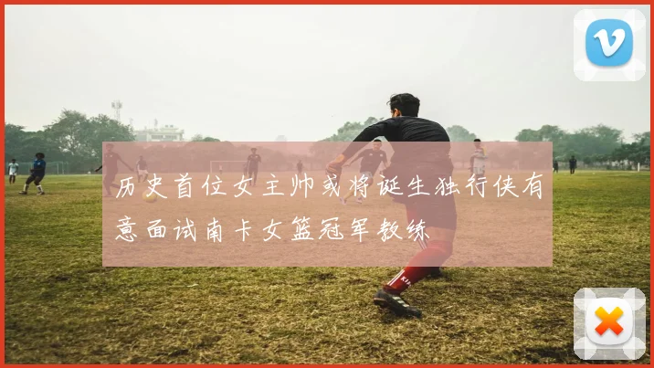 历史首位女主帅或将诞生独行侠有意面试南卡女篮冠军教练