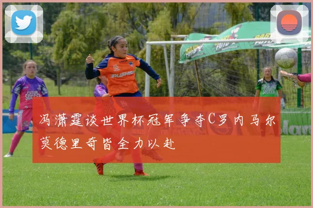 冯潇霆谈世界杯冠军争夺C罗内马尔莫德里奇皆全力以赴