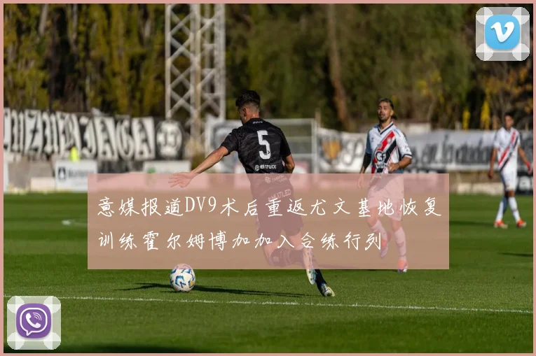 意媒报道DV9术后重返尤文基地恢复训练霍尔姆博加加入合练行列