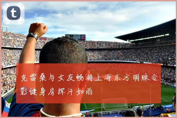 克雷桑与女友畅游上海东方明珠合影健身房挥汗如雨