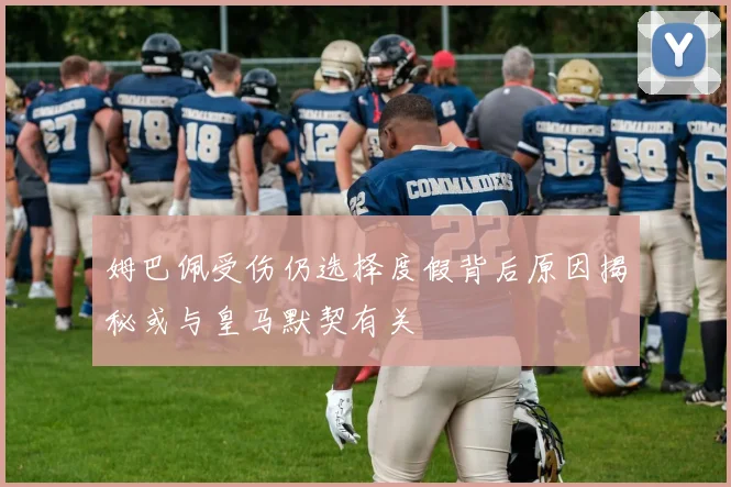 姆巴佩受伤仍选择度假背后原因揭秘或与皇马默契有关