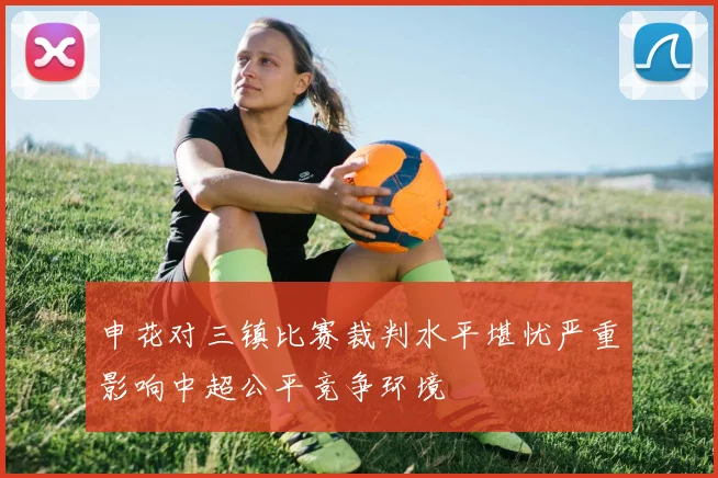 申花对三镇比赛裁判水平堪忧严重影响中超公平竞争环境