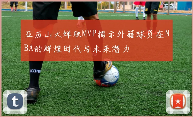 亚历山大蝉联MVP揭示外籍球员在NBA的辉煌时代与未来潜力