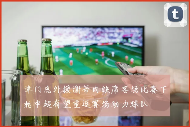 津门虎外援谢蒂内缺席客场比赛下轮中超有望重返赛场助力球队